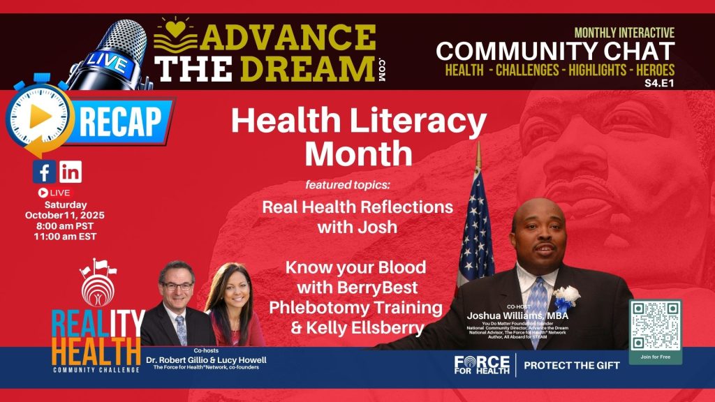 The October 11, 2025 Advance the Dream Community Chat celebrates Health Literacy Month. Topics include “Real Health Reflections with Josh” and “Know Your Blood” with BerryBest Phlebotomy Training and Kelly Ellsberry. Hosted by Joshua Williams, MBA, Dr. Robert Gillio, and Lucy Howell, co-founders of the Force for Health Network.